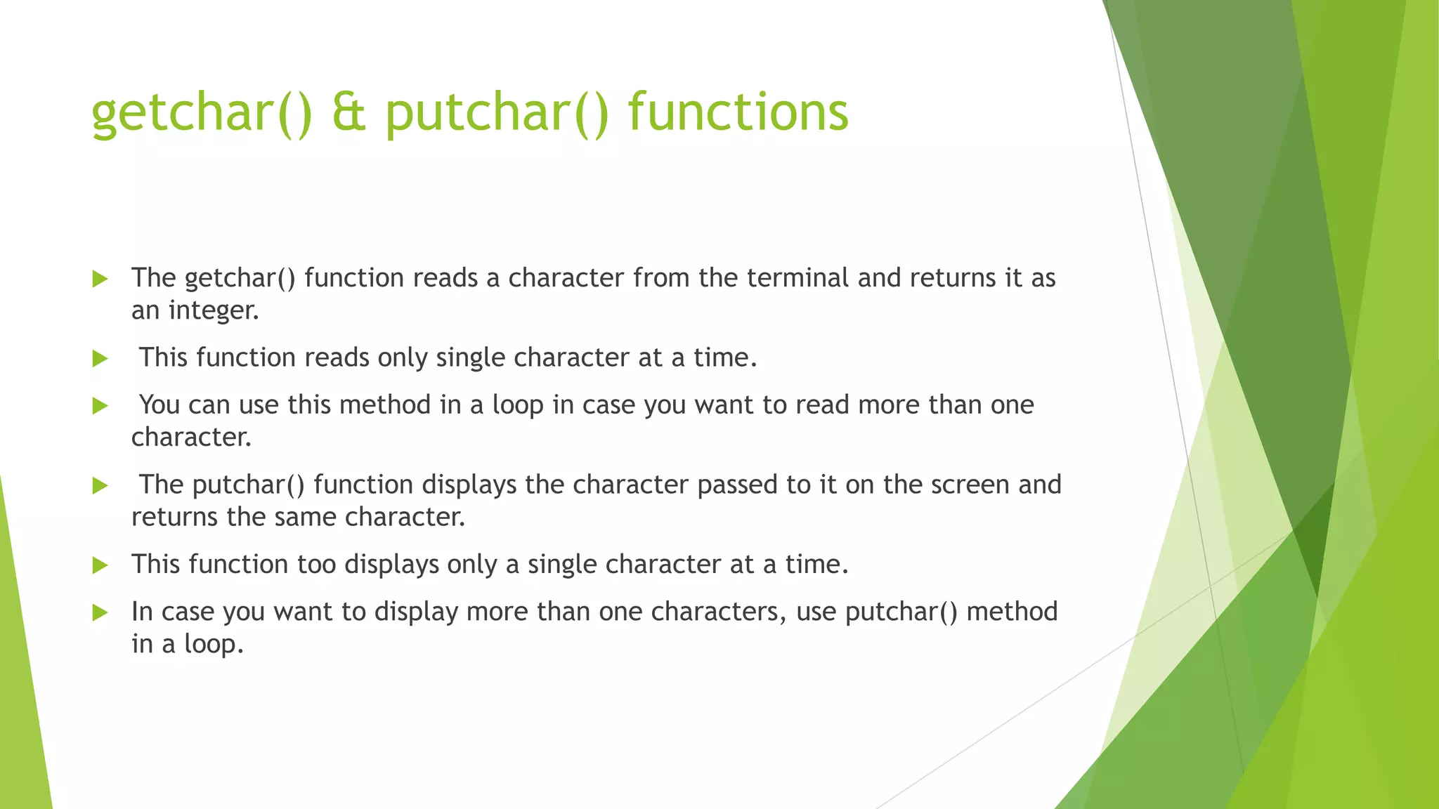 getchar() & putchar() functions
 The getchar() function reads a character from the terminal and returns it as
an integer.
 This function reads only single character at a time.
 You can use this method in a loop in case you want to read more than one
character.
 The putchar() function displays the character passed to it on the screen and
returns the same character.
 This function too displays only a single character at a time.
 In case you want to display more than one characters, use putchar() method
in a loop.
 