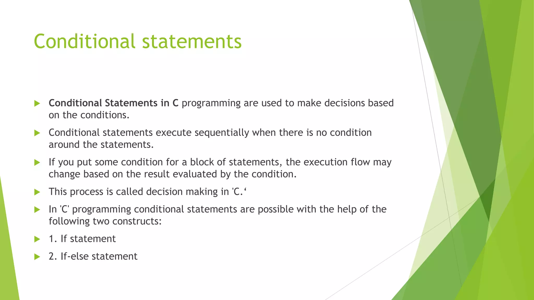 Conditional statements
 Conditional Statements in C programming are used to make decisions based
on the conditions.
 Conditional statements execute sequentially when there is no condition
around the statements.
 If you put some condition for a block of statements, the execution flow may
change based on the result evaluated by the condition.
 This process is called decision making in 'C.‘
 In 'C' programming conditional statements are possible with the help of the
following two constructs:
 1. If statement
 2. If-else statement
 