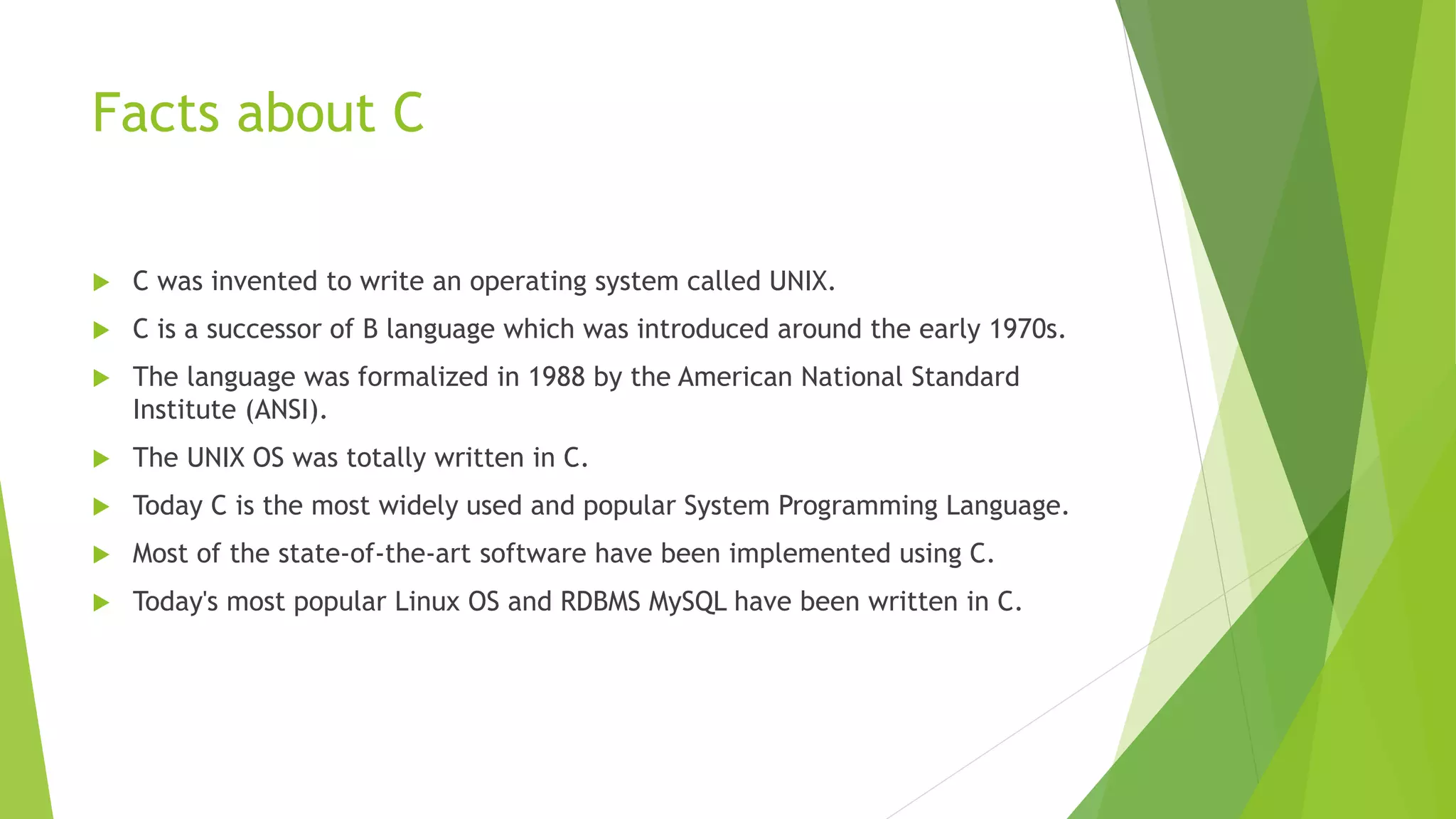 Facts about C
 C was invented to write an operating system called UNIX.
 C is a successor of B language which was introduced around the early 1970s.
 The language was formalized in 1988 by the American National Standard
Institute (ANSI).
 The UNIX OS was totally written in C.
 Today C is the most widely used and popular System Programming Language.
 Most of the state-of-the-art software have been implemented using C.
 Today's most popular Linux OS and RDBMS MySQL have been written in C.
 