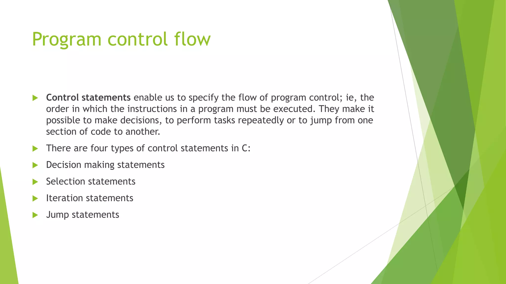 Program control flow
 Control statements enable us to specify the flow of program control; ie, the
order in which the instructions in a program must be executed. They make it
possible to make decisions, to perform tasks repeatedly or to jump from one
section of code to another.
 There are four types of control statements in C:
 Decision making statements
 Selection statements
 Iteration statements
 Jump statements
 