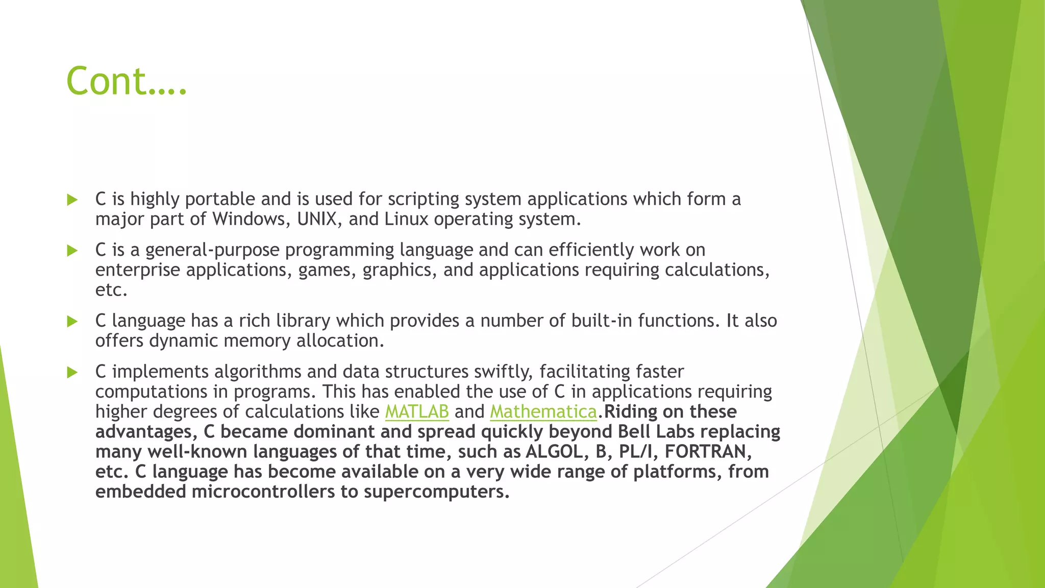 Cont….
 C is highly portable and is used for scripting system applications which form a
major part of Windows, UNIX, and Linux operating system.
 C is a general-purpose programming language and can efficiently work on
enterprise applications, games, graphics, and applications requiring calculations,
etc.
 C language has a rich library which provides a number of built-in functions. It also
offers dynamic memory allocation.
 C implements algorithms and data structures swiftly, facilitating faster
computations in programs. This has enabled the use of C in applications requiring
higher degrees of calculations like MATLAB and Mathematica.Riding on these
advantages, C became dominant and spread quickly beyond Bell Labs replacing
many well-known languages of that time, such as ALGOL, B, PL/I, FORTRAN,
etc. C language has become available on a very wide range of platforms, from
embedded microcontrollers to supercomputers.
 