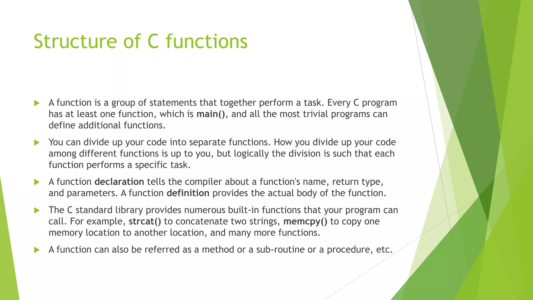 Structure of C functions
 A function is a group of statements that together perform a task. Every C program
has at least one function, which is main(), and all the most trivial programs can
define additional functions.
 You can divide up your code into separate functions. How you divide up your code
among different functions is up to you, but logically the division is such that each
function performs a specific task.
 A function declaration tells the compiler about a function's name, return type,
and parameters. A function definition provides the actual body of the function.
 The C standard library provides numerous built-in functions that your program can
call. For example, strcat() to concatenate two strings, memcpy() to copy one
memory location to another location, and many more functions.
 A function can also be referred as a method or a sub-routine or a procedure, etc.
 