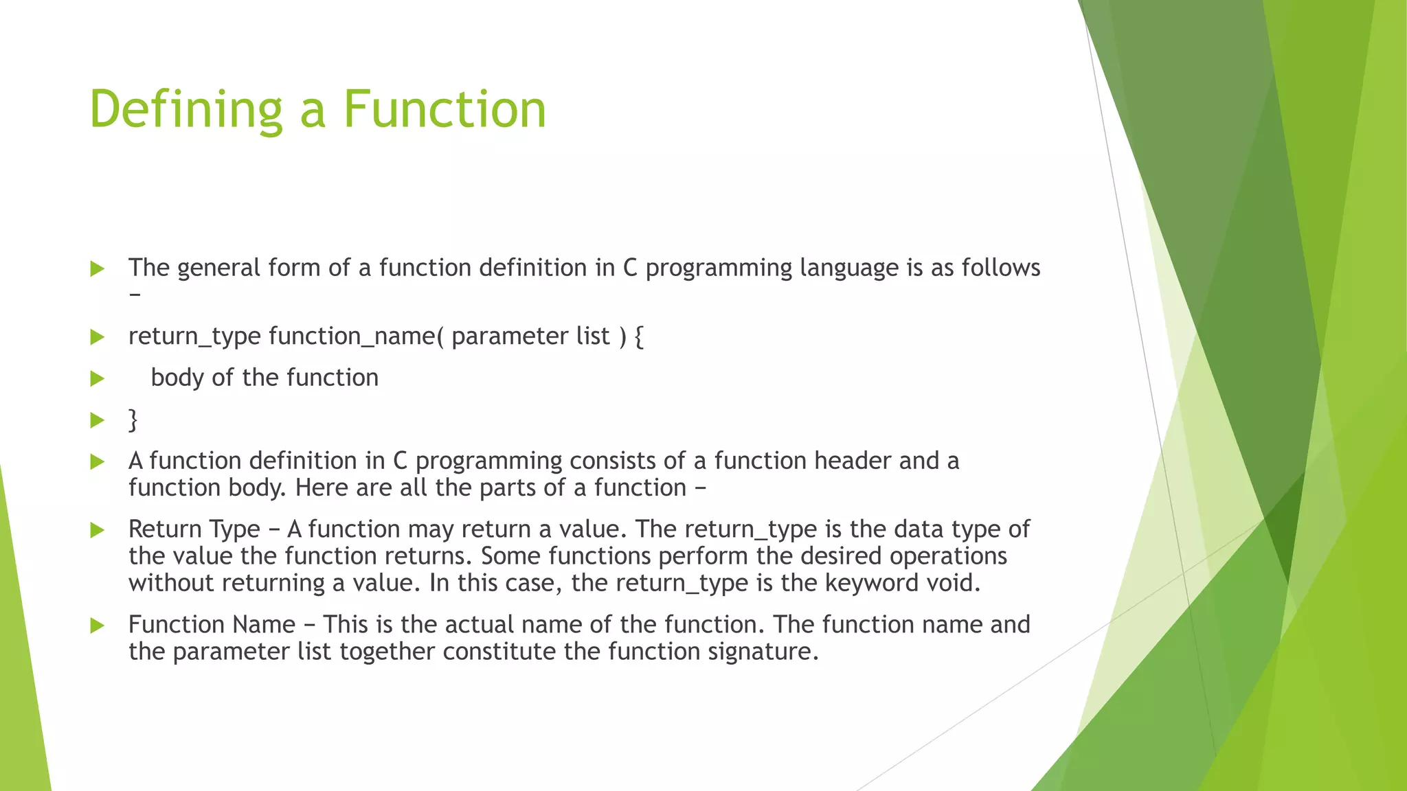 Defining a Function
 The general form of a function definition in C programming language is as follows
−
 return_type function_name( parameter list ) {
 body of the function
 }
 A function definition in C programming consists of a function header and a
function body. Here are all the parts of a function −
 Return Type − A function may return a value. The return_type is the data type of
the value the function returns. Some functions perform the desired operations
without returning a value. In this case, the return_type is the keyword void.
 Function Name − This is the actual name of the function. The function name and
the parameter list together constitute the function signature.
 