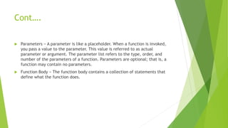 Cont….
 Parameters − A parameter is like a placeholder. When a function is invoked,
you pass a value to the parameter. This value is referred to as actual
parameter or argument. The parameter list refers to the type, order, and
number of the parameters of a function. Parameters are optional; that is, a
function may contain no parameters.
 Function Body − The function body contains a collection of statements that
define what the function does.
 