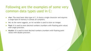 Following are the examples of some very
common data types used in C:
 char: The most basic data type in C. It stores a single character and requires
a single byte of memory in almost all compilers.
 int: As the name suggests, an int variable is used to store an integer.
 float: It is used to store decimal numbers (numbers with floating point value)
with single precision.
 double: It is used to store decimal numbers (numbers with floating point
value) with double precision.
 