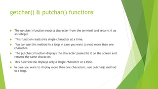 getchar() & putchar() functions
 The getchar() function reads a character from the terminal and returns it as
an integer.
 This function reads only single character at a time.
 You can use this method in a loop in case you want to read more than one
character.
 The putchar() function displays the character passed to it on the screen and
returns the same character.
 This function too displays only a single character at a time.
 In case you want to display more than one characters, use putchar() method
in a loop.
 