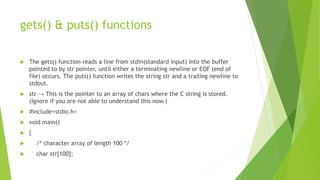 gets() & puts() functions
 The gets() function reads a line from stdin(standard input) into the buffer
pointed to by str pointer, until either a terminating newline or EOF (end of
file) occurs. The puts() function writes the string str and a trailing newline to
stdout.
 str → This is the pointer to an array of chars where the C string is stored.
(Ignore if you are not able to understand this now.)
 #include<stdio.h>
 void main()
 {
 /* character array of length 100 */
 char str[100];
 