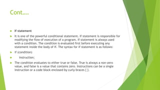 Cont….
 If statement
 It is one of the powerful conditional statement. If statement is responsible for
modifying the flow of execution of a program. If statement is always used
with a condition. The condition is evaluated first before executing any
statement inside the body of If. The syntax for if statement is as follows:
 if (condition)
 instruction;
 The condition evaluates to either true or false. True is always a non-zero
value, and false is a value that contains zero. Instructions can be a single
instruction or a code block enclosed by curly braces { }.
 