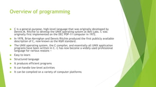 Overview of programming
 C is a general-purpose, high-level language that was originally developed by
Dennis M. Ritchie to develop the UNIX operating system at Bell Labs. C was
originally first implemented on the DEC PDP-11 computer in 1972.
 In 1978, Brian Kernighan and Dennis Ritchie produced the first publicly available
description of C, now known as the K&R standard.
 The UNIX operating system, the C compiler, and essentially all UNIX application
programs have been written in C. C has now become a widely used professional
language for various reasons −
 Easy to learn
 Structured language
 It produces efficient programs
 It can handle low-level activities
 It can be compiled on a variety of computer platforms
 