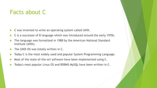 Facts about C
 C was invented to write an operating system called UNIX.
 C is a successor of B language which was introduced around the early 1970s.
 The language was formalized in 1988 by the American National Standard
Institute (ANSI).
 The UNIX OS was totally written in C.
 Today C is the most widely used and popular System Programming Language.
 Most of the state-of-the-art software have been implemented using C.
 Today's most popular Linux OS and RDBMS MySQL have been written in C.
 