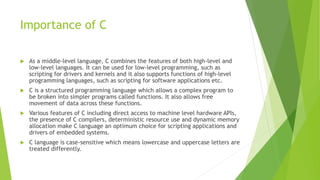 Importance of C
 As a middle-level language, C combines the features of both high-level and
low-level languages. It can be used for low-level programming, such as
scripting for drivers and kernels and it also supports functions of high-level
programming languages, such as scripting for software applications etc.
 C is a structured programming language which allows a complex program to
be broken into simpler programs called functions. It also allows free
movement of data across these functions.
 Various features of C including direct access to machine level hardware APIs,
the presence of C compilers, deterministic resource use and dynamic memory
allocation make C language an optimum choice for scripting applications and
drivers of embedded systems.
 C language is case-sensitive which means lowercase and uppercase letters are
treated differently.
 