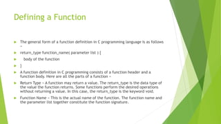 Defining a Function
 The general form of a function definition in C programming language is as follows
−
 return_type function_name( parameter list ) {
 body of the function
 }
 A function definition in C programming consists of a function header and a
function body. Here are all the parts of a function −
 Return Type − A function may return a value. The return_type is the data type of
the value the function returns. Some functions perform the desired operations
without returning a value. In this case, the return_type is the keyword void.
 Function Name − This is the actual name of the function. The function name and
the parameter list together constitute the function signature.
 