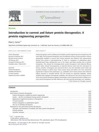 E XP E RI ME N T AL C E L L R E S EA RC H 31 7 ( 20 1 1) 1 2 6 1– 1 26 9




                                                 available at www.sciencedirect.com




                                                    www.elsevier.com/locate/yexcr



Review

Introduction to current and future protein therapeutics: A
protein engineering perspective

Paul J. Carter⁎
Department of Antibody Engineering, Genentech, Inc., 1 DNA Way, South San Francisco, CA 94080-4990, USA



A R T I C L E I N F O R M A T I O N             A B S T R A C T

Article Chronology:                             Protein therapeutics and its enabling sister discipline, protein engineering, have emerged since the
Received 18 January 2011                        early 1980s. The first protein therapeutics were recombinant versions of natural proteins. Proteins
Revised version received                        purposefully modified to increase their clinical potential soon followed with enhancements
20 February 2011                                derived from protein or glycoengineering, Fc fusion or conjugation to polyethylene glycol.
Accepted 24 February 2011                       Antibody-based drugs subsequently arose as the largest and fastest growing class of protein
Available online 1 March 2011                   therapeutics. The rationale for developing better protein therapeutics with enhanced efficacy,
                                                greater safety, reduced immunogenicity or improved delivery comes from the convergence of
Keywords:                                       clinical, scientific, technological and commercial drivers that have identified unmet needs and
Protein therapeutics                            provided strategies to address them. Future protein drugs seem likely to be more extensively
Antibody therapeutics                           engineered to improve their performance, e.g., antibodies and Fc fusion proteins with enhanced
Fc fusion proteins                              effector functions or extended half-life. Two old concepts for improving antibodies, namely
Engineered protein scaffolds                    antibody-drug conjugates and bispecific antibodies, have advanced to the cusp of clinical success.
                                                As for newer protein therapeutic platform technologies, several engineered protein scaffolds are in
                                                early clinical development and offer differences and some potential advantages over antibodies.
                                                                                                                                   © 2011 Elsevier Inc. All rights reserved.




Contents

   Introduction . . . . . . . . . . . . . . . . . . . . . . . . . . . . . . . .        .   .   .   .   .   .   .   .   .   .   .   .   .   .   .   .   .   .   .   .   .   .   .   .   .   .   .   1262
   Brief history of protein therapeutics . . . . . . . . . . . . . . . . . . .         .   .   .   .   .   .   .   .   .   .   .   .   .   .   .   .   .   .   .   .   .   .   .   .   .   .   .   1262
       Protein therapeutics enabled by protein engineering . . . . . . . . .           .   .   .   .   .   .   .   .   .   .   .   .   .   .   .   .   .   .   .   .   .   .   .   .   .   .   .   1262
       Insulin — the first recombinant human protein therapeutic . . . . .             .   .   .   .   .   .   .   .   .   .   .   .   .   .   .   .   .   .   .   .   .   .   .   .   .   .   .   1262
       Beginning of engineered proteins as therapeutics . . . . . . . . . . .          .   .   .   .   .   .   .   .   .   .   .   .   .   .   .   .   .   .   .   .   .   .   .   .   .   .   .   1263
       Fc fusion proteins . . . . . . . . . . . . . . . . . . . . . . . . . . .        .   .   .   .   .   .   .   .   .   .   .   .   .   .   .   .   .   .   .   .   .   .   .   .   .   .   .   1263
       Protein conjugation to polyethylene glycol . . . . . . . . . . . . . .          .   .   .   .   .   .   .   .   .   .   .   .   .   .   .   .   .   .   .   .   .   .   .   .   .   .   .   1263
       The rise of antibody therapeutics . . . . . . . . . . . . . . . . . . .         .   .   .   .   .   .   .   .   .   .   .   .   .   .   .   .   .   .   .   .   .   .   .   .   .   .   .   1263
   Rationale for next generation protein therapeutics . . . . . . . . . . . .          .   .   .   .   .   .   .   .   .   .   .   .   .   .   .   .   .   .   .   .   .   .   .   .   .   .   .   1264
       Strengths and limitations of antibody and other protein therapeutics            .   .   .   .   .   .   .   .   .   .   .   .   .   .   .   .   .   .   .   .   .   .   .   .   .   .   .   1264
       Clinical rationale . . . . . . . . . . . . . . . . . . . . . . . . . . .        .   .   .   .   .   .   .   .   .   .   .   .   .   .   .   .   .   .   .   .   .   .   .   .   .   .   .   1264
       Scientific rationale . . . . . . . . . . . . . . . . . . . . . . . . . . .      .   .   .   .   .   .   .   .   .   .   .   .   .   .   .   .   .   .   .   .   .   .   .   .   .   .   .   1264


 ⁎ Fax: +1 650 467 8318.
   E-mail address: pjc@gene.com.
   Abbreviations: FDA, Food and Drug Administration; PEG, polyethylene glycol; TPO, thrombopoietin

0014-4827/$ – see front matter © 2011 Elsevier Inc. All rights reserved.
doi:10.1016/j.yexcr.2011.02.013
 