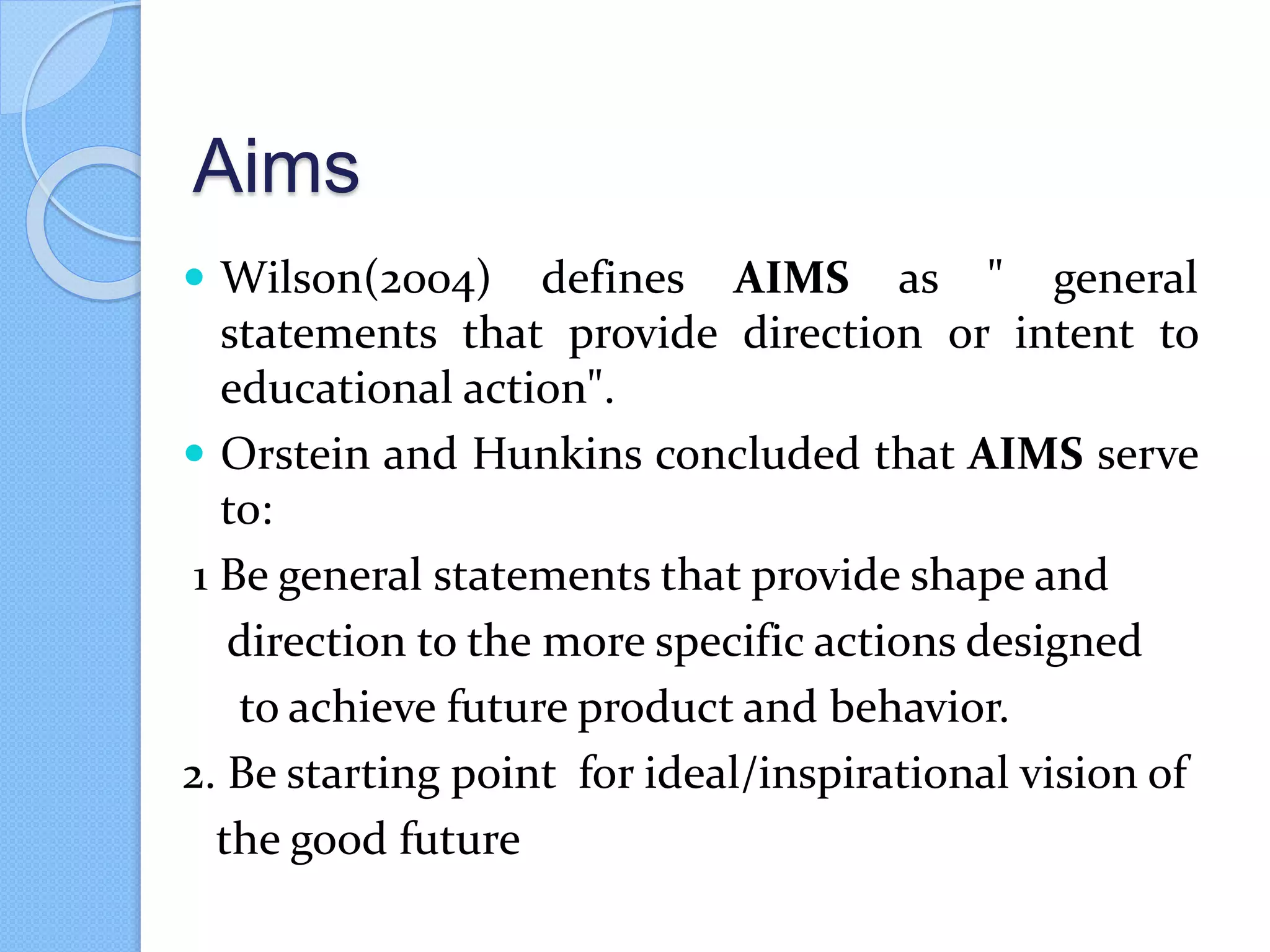 Aims
 Wilson(2004) defines AIMS as " general
statements that provide direction or intent to
educational action".
 Orstein and Hunkins concluded that AIMS serve
to:
1 Be general statements that provide shape and
direction to the more specific actions designed
to achieve future product and behavior.
2. Be starting point for ideal/inspirational vision of
the good future
 