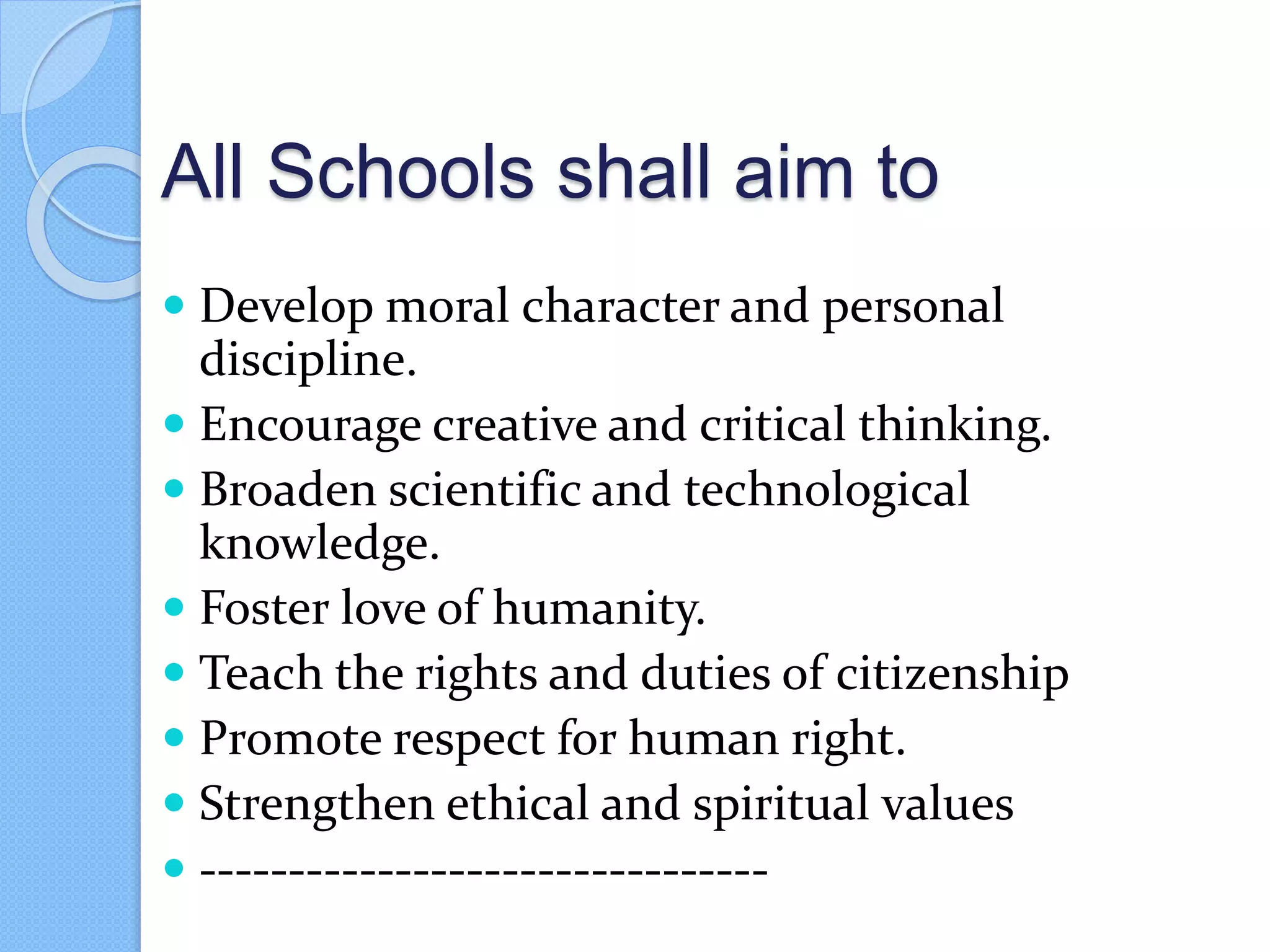 All Schools shall aim to
 Develop moral character and personal
discipline.
 Encourage creative and critical thinking.
 Broaden scientific and technological
knowledge.
 Foster love of humanity.
 Teach the rights and duties of citizenship
 Promote respect for human right.
 Strengthen ethical and spiritual values
 --------------------------------
 