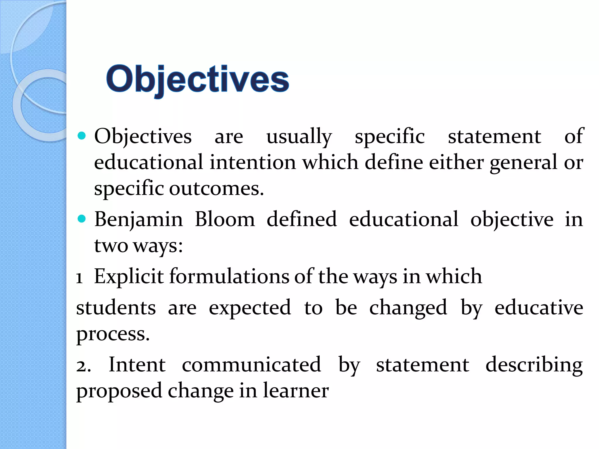  Objectives are usually specific statement of
educational intention which define either general or
specific outcomes.
 Benjamin Bloom defined educational objective in
two ways:
1 Explicit formulations of the ways in which
students are expected to be changed by educative
process.
2. Intent communicated by statement describing
proposed change in learner
 
