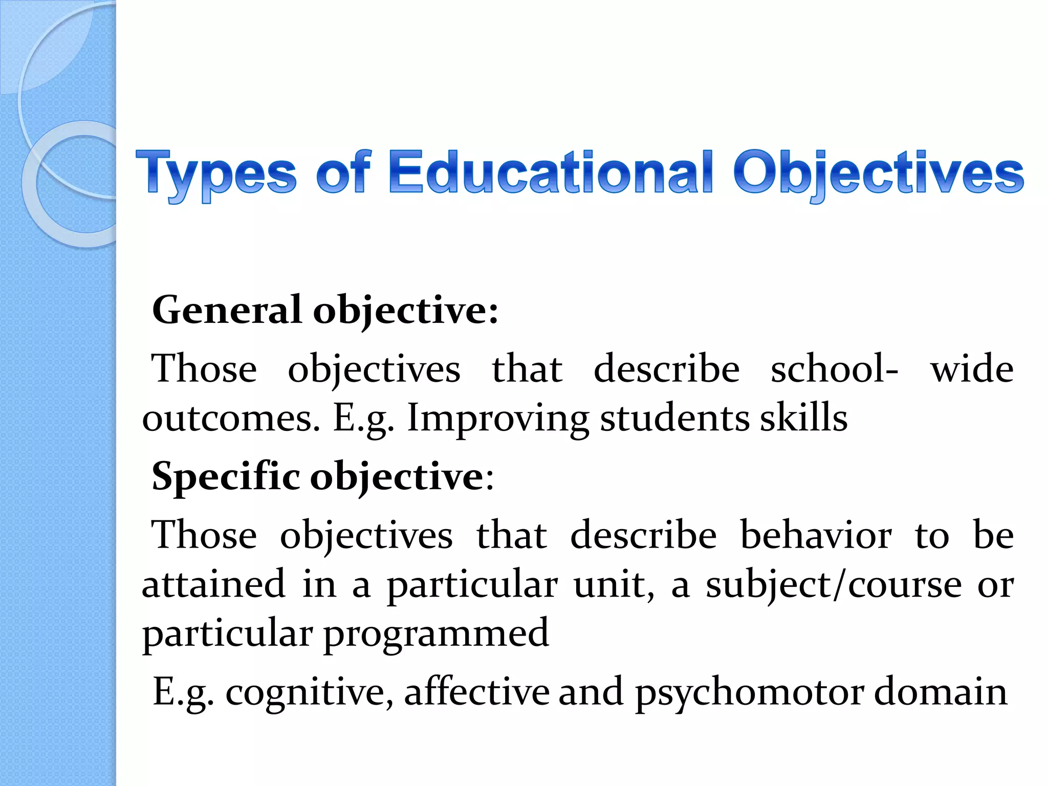 General objective:
Those objectives that describe school- wide
outcomes. E.g. Improving students skills
Specific objective:
Those objectives that describe behavior to be
attained in a particular unit, a subject/course or
particular programmed
E.g. cognitive, affective and psychomotor domain
 