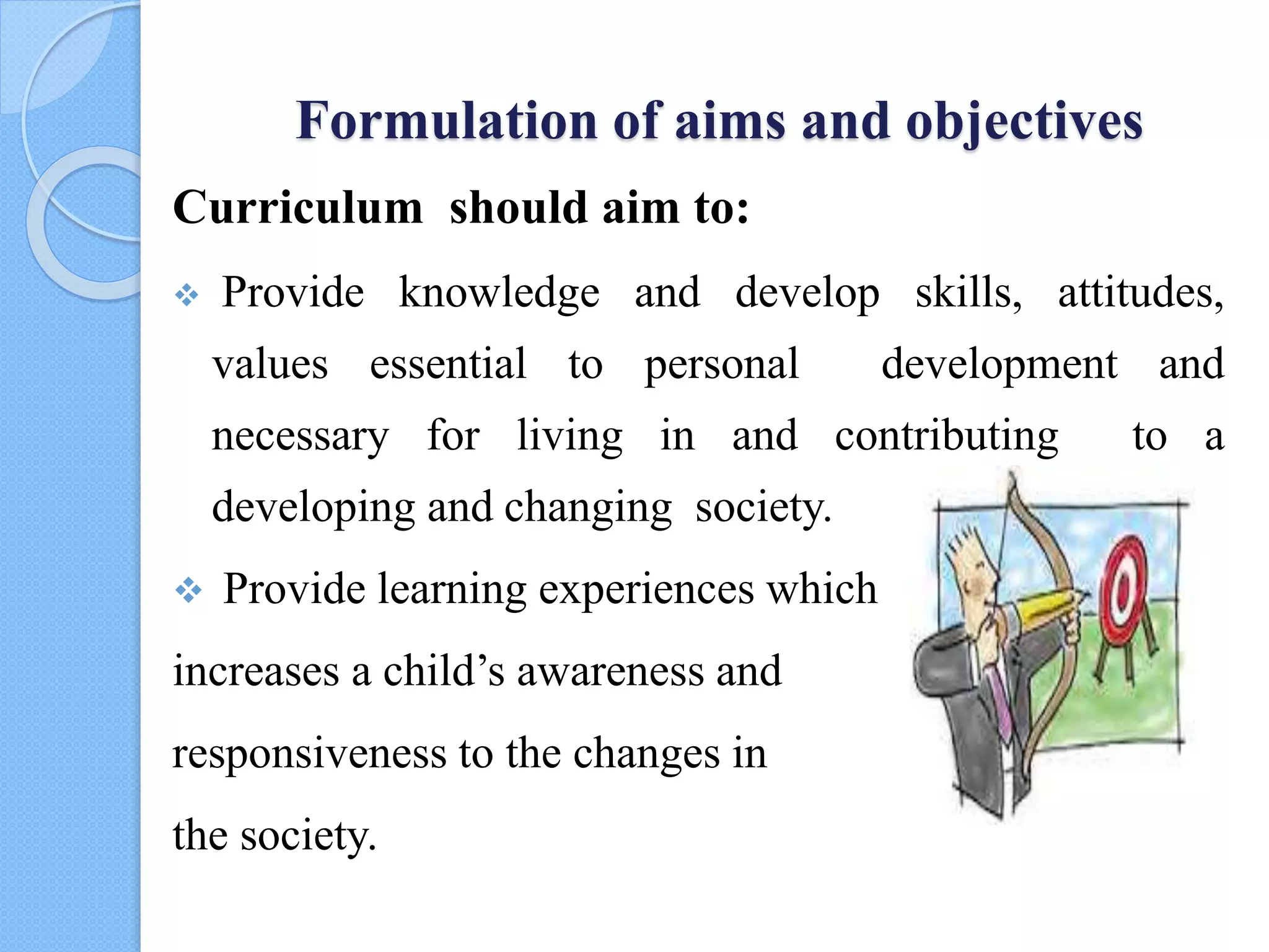 Formulation of aims and objectives
Curriculum should aim to:
 Provide knowledge and develop skills, attitudes,
values essential to personal development and
necessary for living in and contributing to a
developing and changing society.
 Provide learning experiences which
increases a child’s awareness and
responsiveness to the changes in
the society.
 