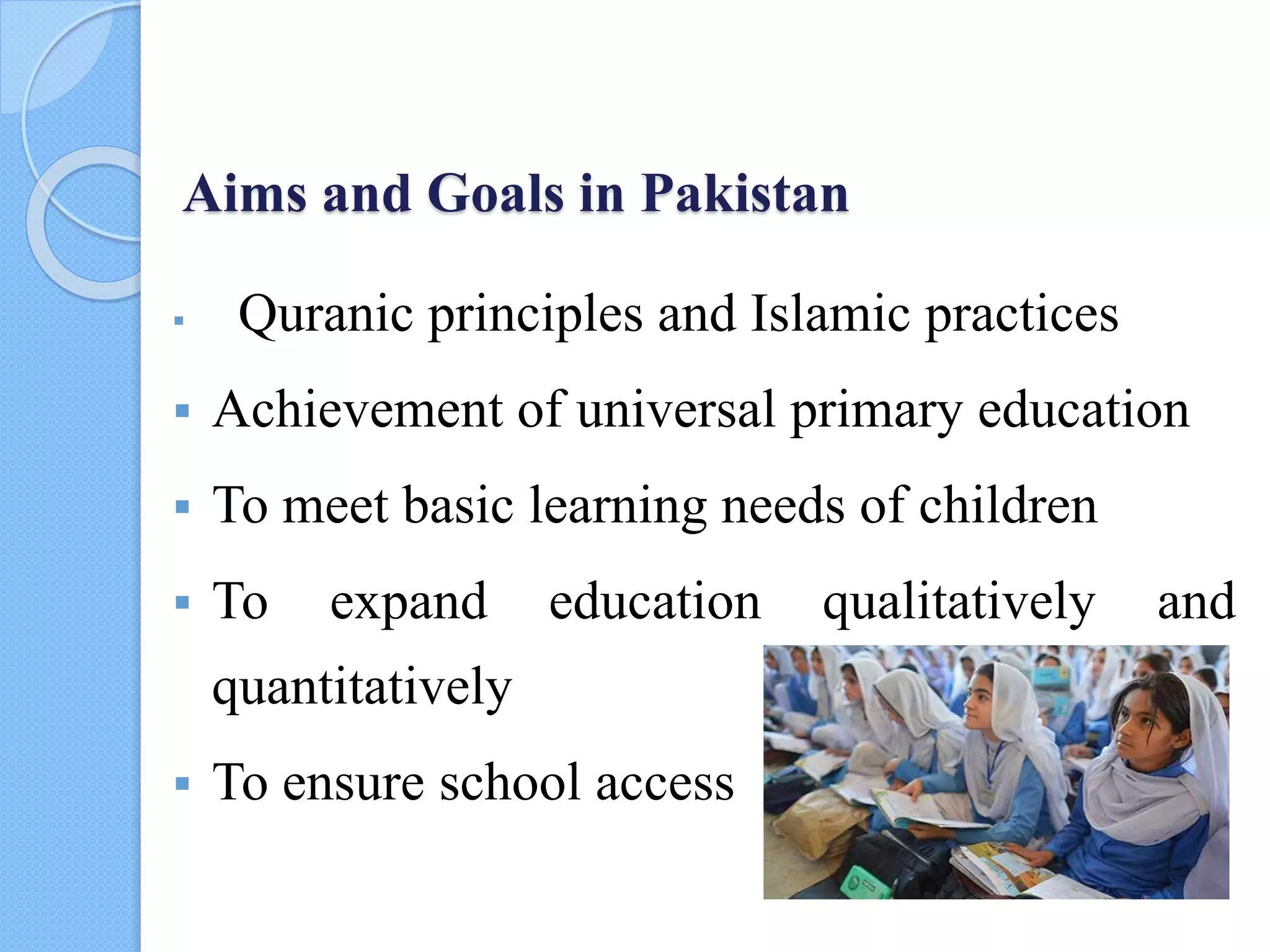Aims and Goals in Pakistan
 Quranic principles and Islamic practices
 Achievement of universal primary education
 To meet basic learning needs of children
 To expand education qualitatively and
quantitatively
 To ensure school access
 