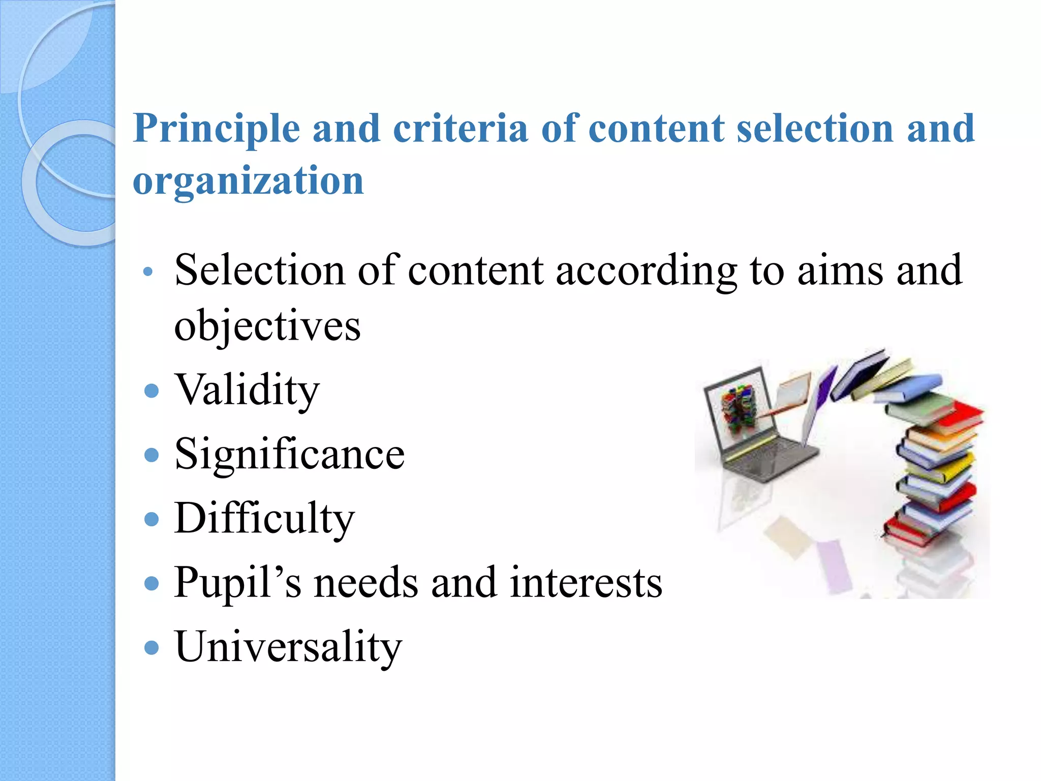 Principle and criteria of content selection and
organization
• Selection of content according to aims and
objectives
 Validity
 Significance
 Difficulty
 Pupil’s needs and interests
 Universality
 