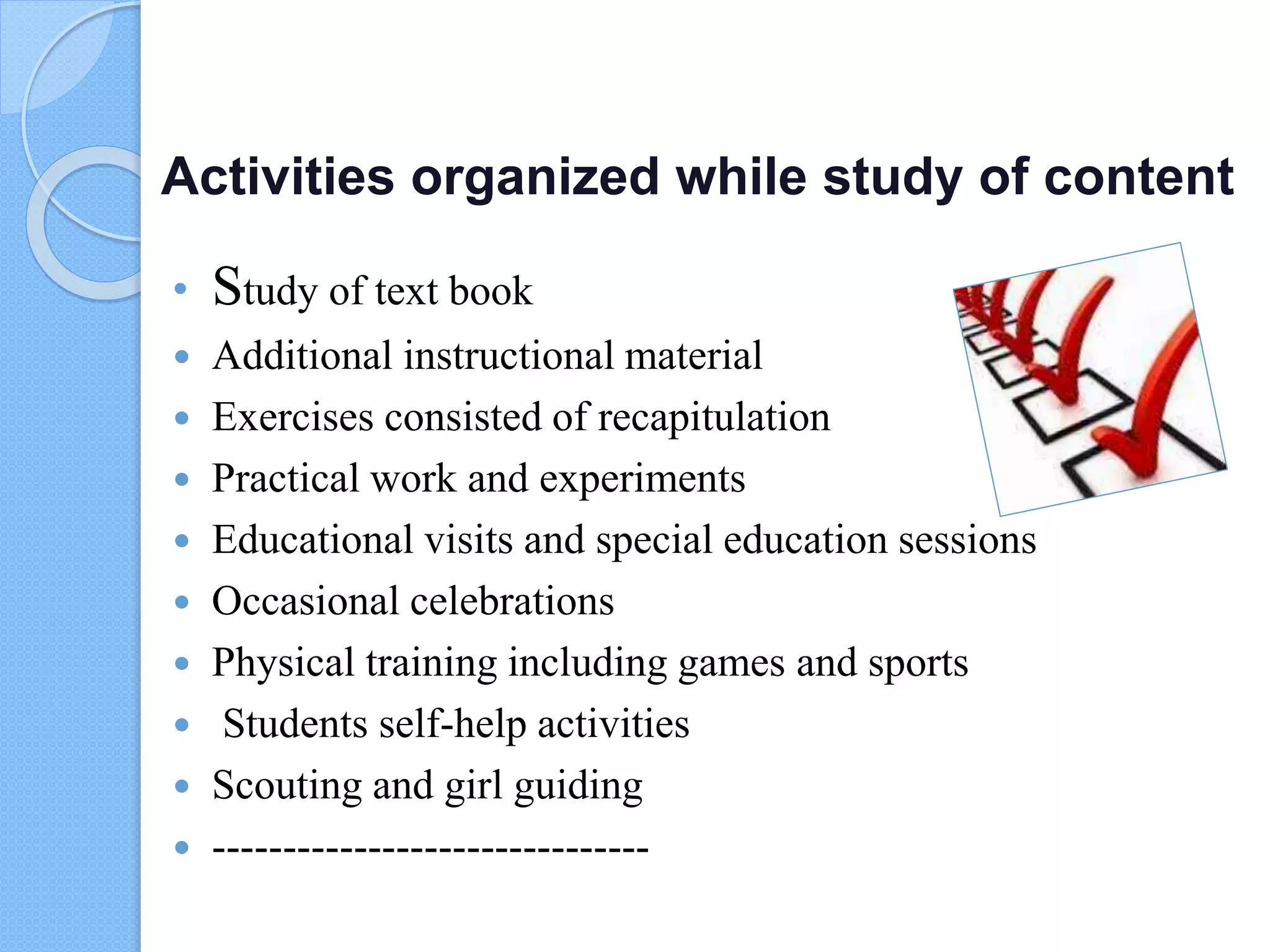 Activities organized while study of content
• Study of text book
 Additional instructional material
 Exercises consisted of recapitulation
 Practical work and experiments
 Educational visits and special education sessions
 Occasional celebrations
 Physical training including games and sports
 Students self-help activities
 Scouting and girl guiding
 -------------------------------
 