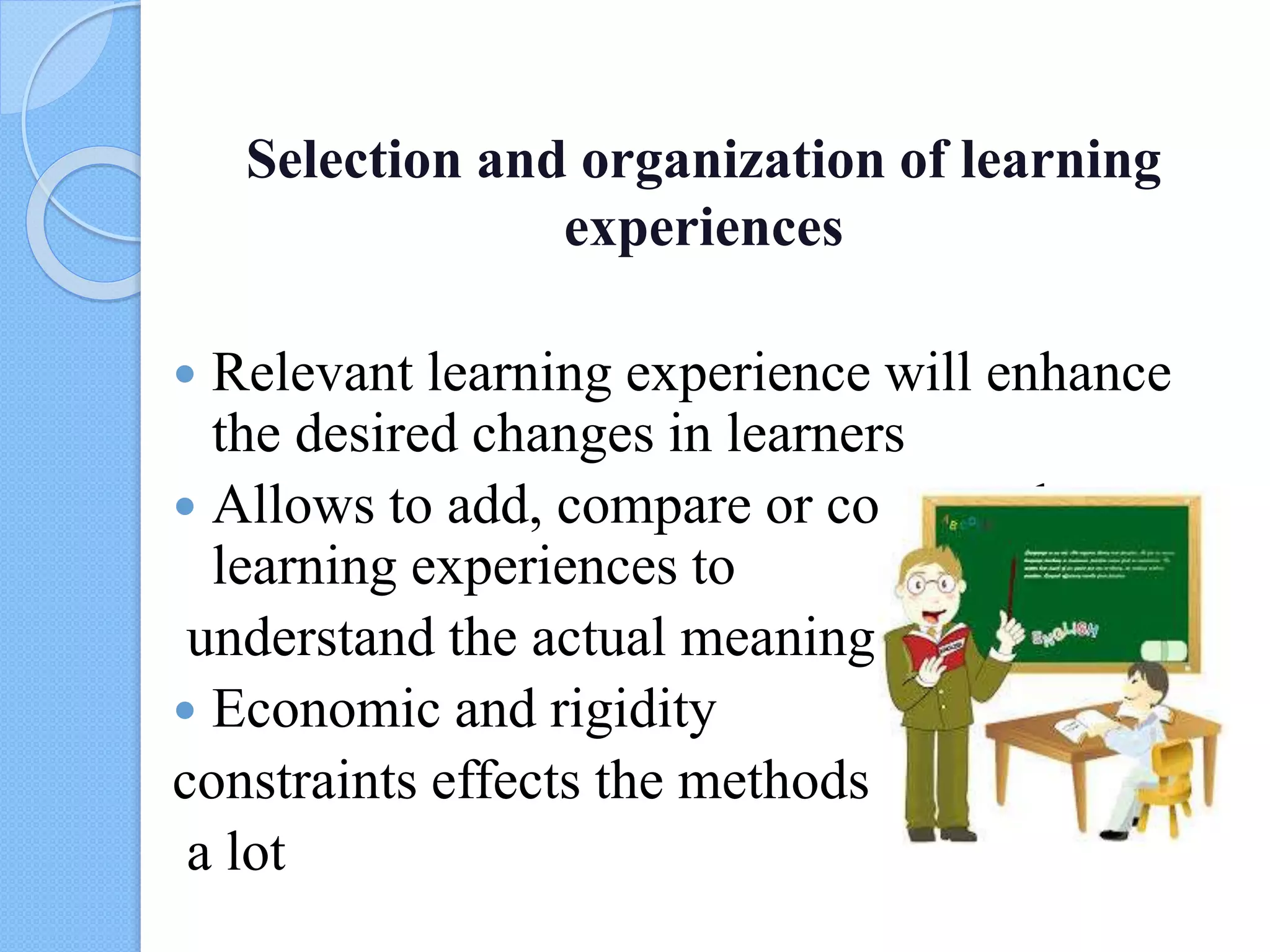 Selection and organization of learning
experiences
 Relevant learning experience will enhance
the desired changes in learners
 Allows to add, compare or contrast the
learning experiences to
understand the actual meanings
 Economic and rigidity
constraints effects the methods
a lot
 