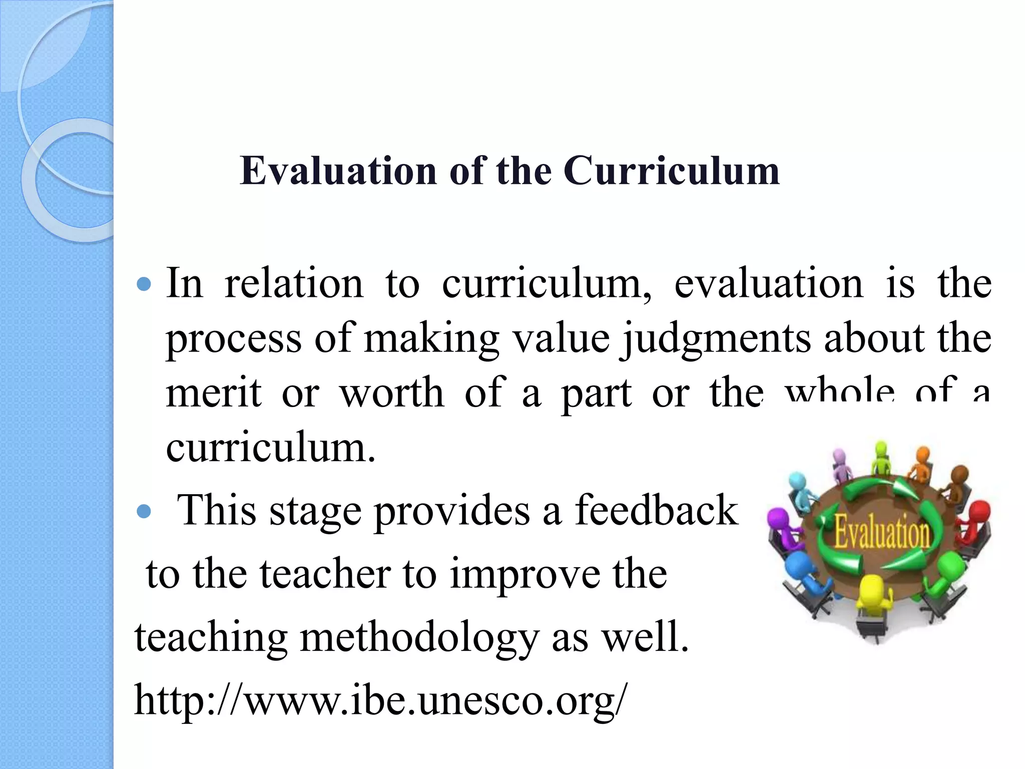 Evaluation of the Curriculum
 In relation to curriculum, evaluation is the
process of making value judgments about the
merit or worth of a part or the whole of a
curriculum.
 This stage provides a feedback
to the teacher to improve the
teaching methodology as well.
http://www.ibe.unesco.org/
 