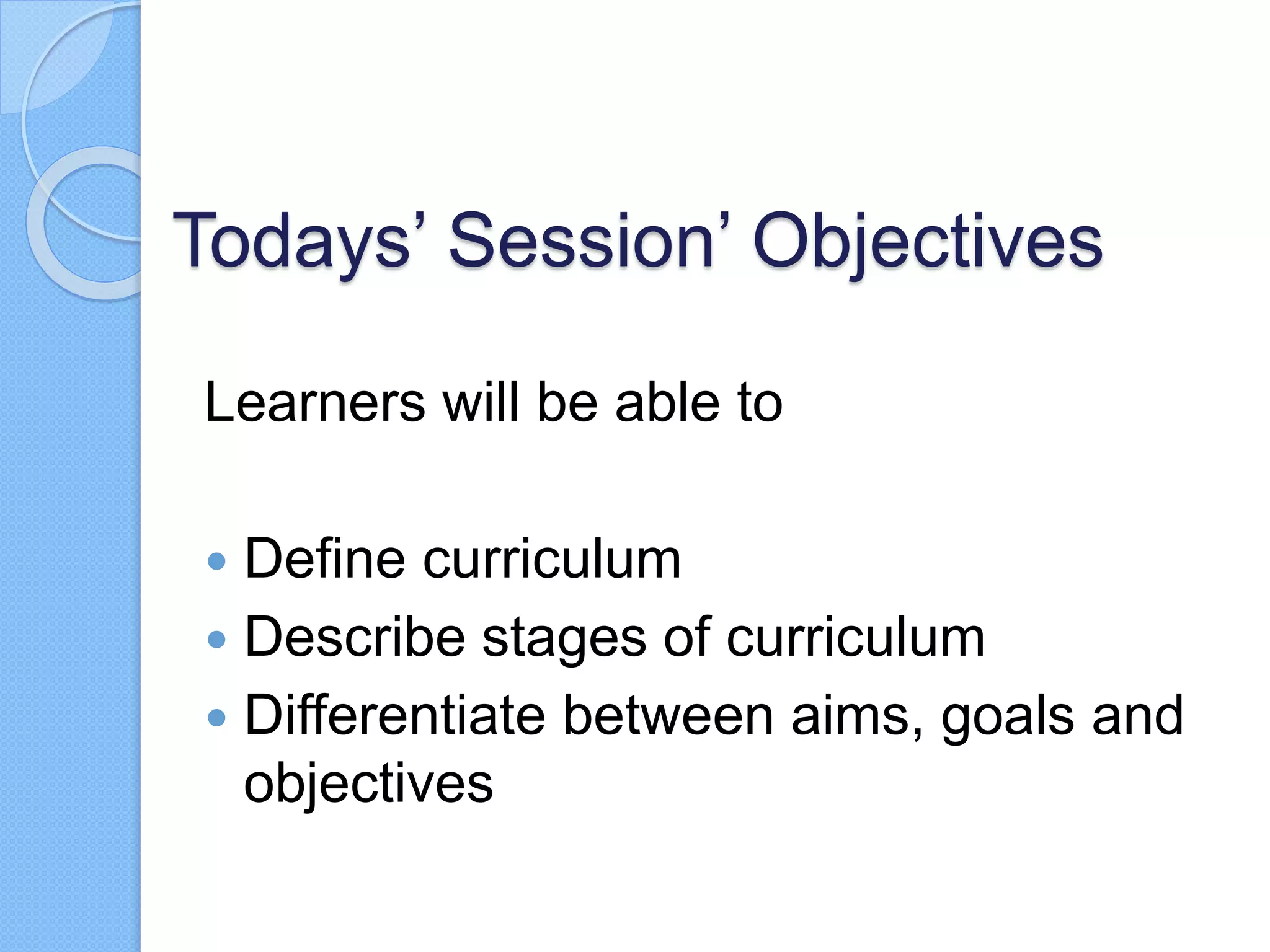 Todays’ Session’ Objectives
Learners will be able to
 Define curriculum
 Describe stages of curriculum
 Differentiate between aims, goals and
objectives
 