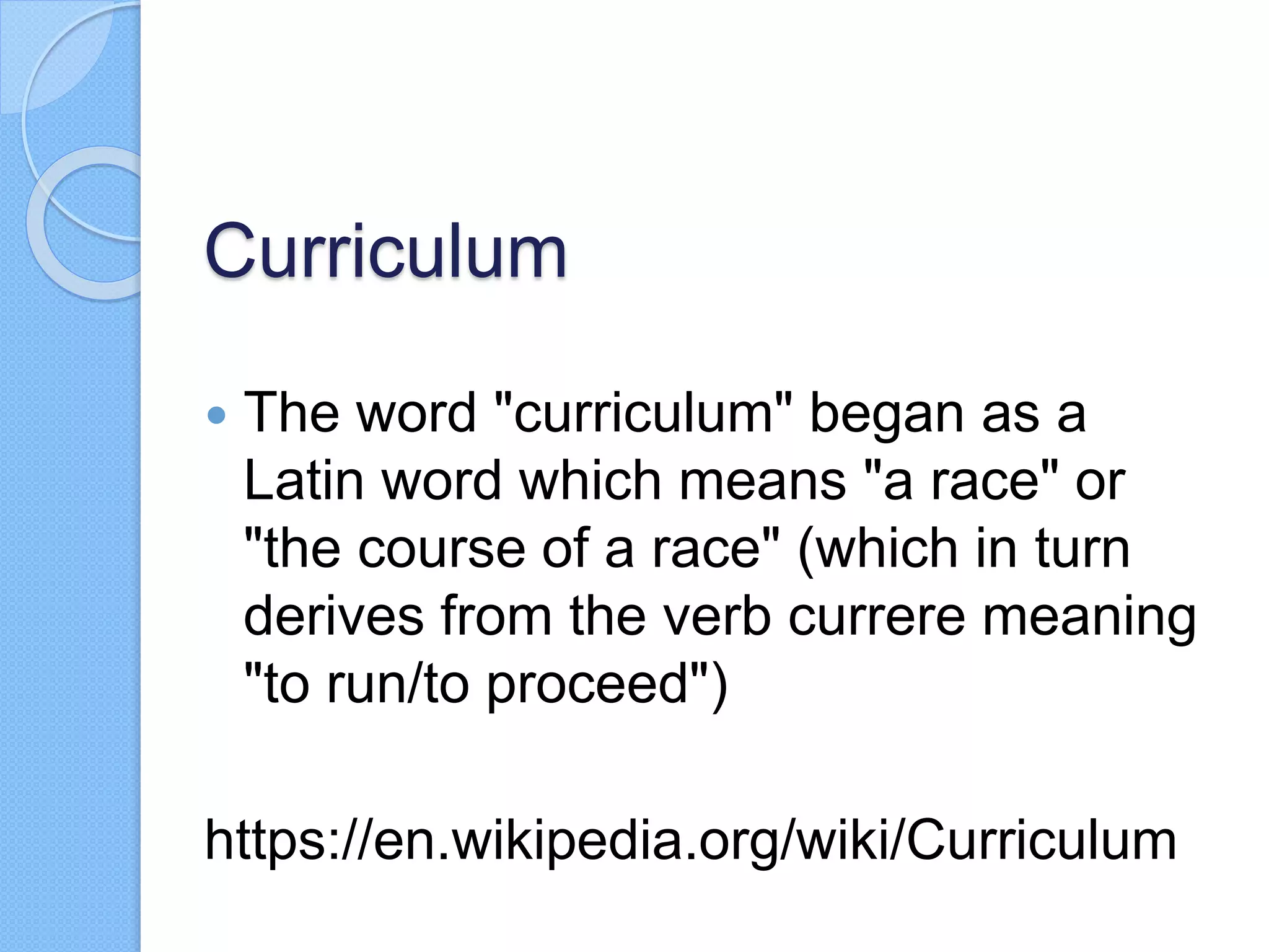 Curriculum
 The word "curriculum" began as a
Latin word which means "a race" or
"the course of a race" (which in turn
derives from the verb currere meaning
"to run/to proceed")
https://en.wikipedia.org/wiki/Curriculum
 