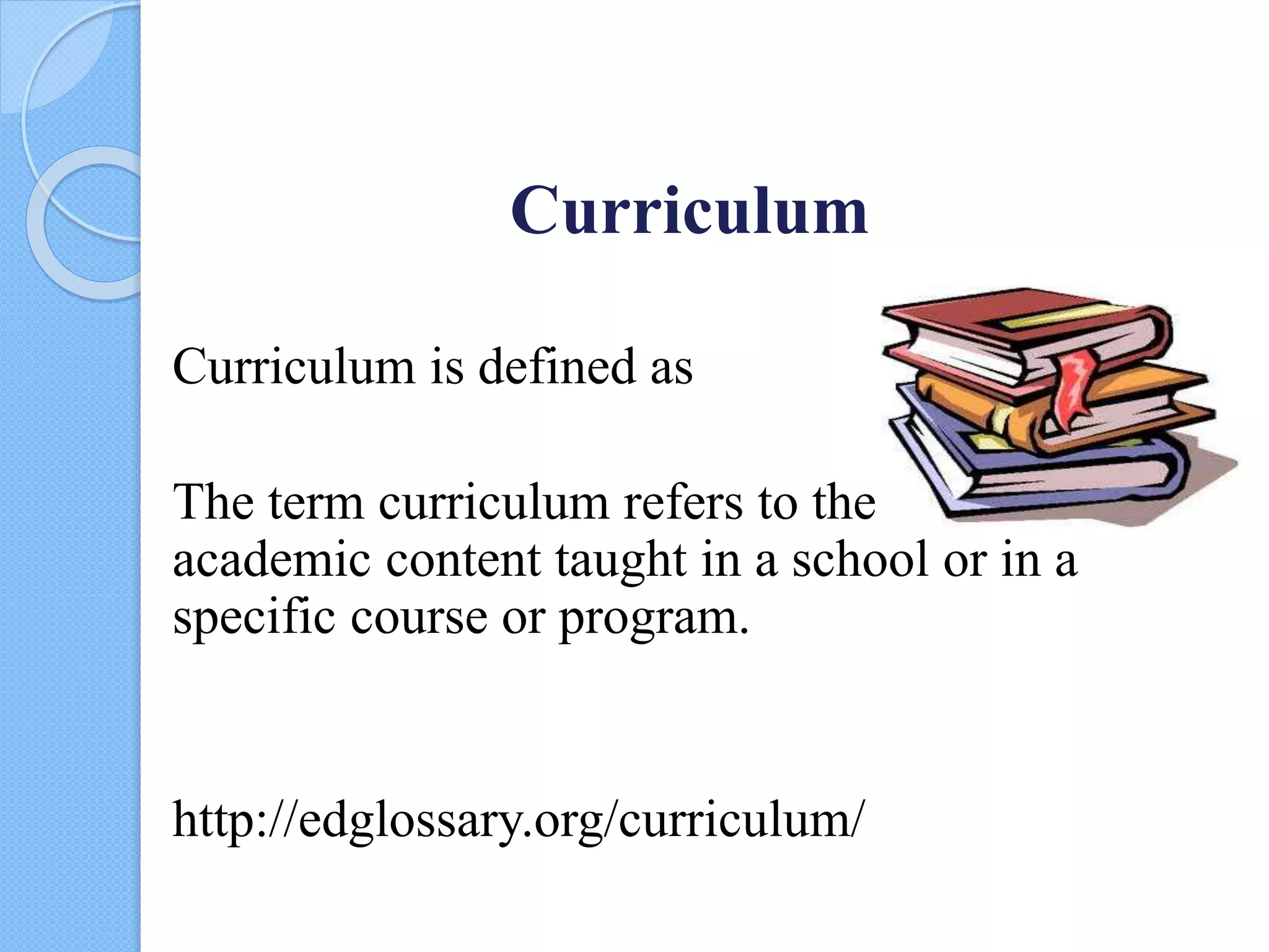 Curriculum
Curriculum is defined as
The term curriculum refers to the lessons and
academic content taught in a school or in a
specific course or program.
http://edglossary.org/curriculum/
 