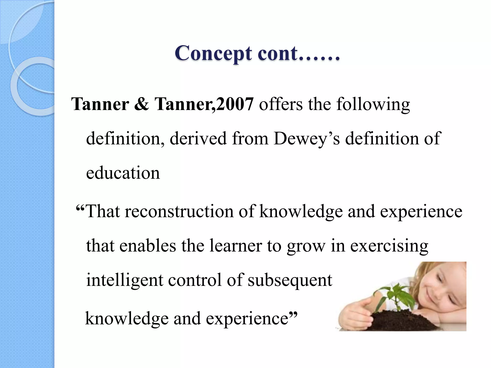 Concept cont……
Tanner & Tanner,2007 offers the following
definition, derived from Dewey’s definition of
education
“That reconstruction of knowledge and experience
that enables the learner to grow in exercising
intelligent control of subsequent
knowledge and experience”
 