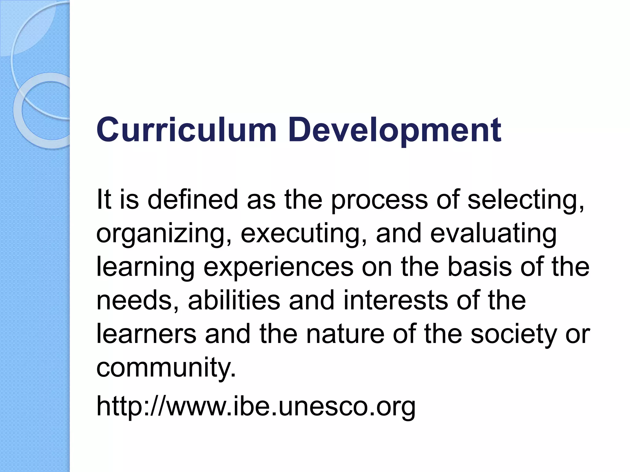 Curriculum Development
It is defined as the process of selecting,
organizing, executing, and evaluating
learning experiences on the basis of the
needs, abilities and interests of the
learners and the nature of the society or
community.
http://www.ibe.unesco.org
 