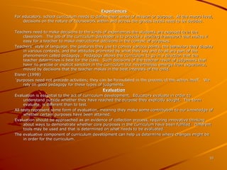 10 
Experiences 
For educators, school curriculum needs to define their sense of mission or purpose. At the macro level, 
decisions on the nature of coursework within and across the grades levels need to be decided. 
Teachers need to make decisions to the kinds of experiences the students are exposed to in the 
classroom. The job of the curriculum developer is to provide a working framework that makes it 
easy for a teacher to make instructional decisions in the context of purposes. 
Teachers’ style of language, the gestures they use to convey various points, the behaviors they display 
in various contexts, and the attitudes promoted by what they say and do all are part of the 
phenomenon called pedagogy. Pedagogy allows the curriculum to go in a direction that the 
teacher determines is best for the class. Such decisions of the teacher result of judgments that 
have no precise or explicit sanction in the curriculum but nevertheless emerge from experience, 
moved by decisions that the teacher makes in the best interests of the child. 
Eisner (1998) 
‘purposes need not precede activities; they can be formulated in the process of the action itself’. We 
rely on good pedagogy for these types of judgments. 
Evaluation 
Evaluation is essential to the act of curriculum development. Educators evaluate in order to 
understand outside whether they have reached the purpose they explicitly sought. The term 
evaluate, is different than to test. 
All tests represent some form of evaluation, meaning they make some contribution to our knowledge of 
whether certain purposes have been attained. 
Evaluation should be approached as an evidence of collection process, requiring innovative thinking 
about ways to demonstrate whether core purposes in the curriculum have been fulfilled. Different 
tools may be used and that is determined on what needs to be evaluated. 
The evaluative component of curriculum development can help us determine where changes might be 
in order for the curriculum. 
 