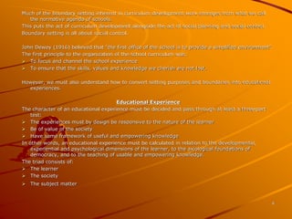 4 
Much of the boundary setting inherent in curriculum development work emerges from what we call 
the normative agenda of schools. 
This puts the act of curriculum development alongside the act of social planning and social control. 
Boundary setting is all about social control. 
John Dewey (1916) believed that “the first office of the school is to provide a simplified environment”. 
The first principle to the organization of the school curriculum was: 
 To focus and channel the school experience 
 To ensure that the skills, values and knowledge we cherish are not lost. 
However, we must also understand how to convert setting purposes and boundaries into educational 
experiences. 
Educational Experience 
The character of an educational experience must be decided and pass through at least a three-part 
test: 
 The experiences must by design be responsive to the nature of the learner 
 Be of value of the society 
 Have some framework of useful and empowering knowledge 
In other words, an educational experience must be calculated in relation to the developmental, 
experiential and psychological dimensions of the learner, to the axiological foundations of 
democracy, and to the teaching of usable and empowering knowledge. 
The triad consists of: 
 The learner 
 The society 
 The subject matter 
 