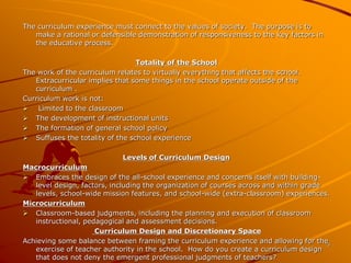 5 
The curriculum experience must connect to the values of society. The purpose is to 
make a rational or defensible demonstration of responsiveness to the key factors in 
the educative process. 
Totality of the School 
The work of the curriculum relates to virtually everything that affects the school. 
Extracurricular implies that some things in the school operate outside of the 
curriculum . 
Curriculum work is not: 
 Limited to the classroom 
 The development of instructional units 
 The formation of general school policy 
 Suffuses the totality of the school experience 
Levels of Curriculum Design 
Macrocurriculum 
 Embraces the design of the all-school experience and concerns itself with building-level 
design, factors, including the organization of courses across and within grade 
levels, school-wide mission features, and school-wide (extra-classroom) experiences. 
Microcurriculum 
 Classroom-based judgments, including the planning and execution of classroom 
instructional, pedagogical and assessment decisions. 
Curriculum Design and Discretionary Space 
Achieving some balance between framing the curriculum experience and allowing for the 
exercise of teacher authority in the school. How do you create a curriculum design 
that does not deny the emergent professional judgments of teachers? 
 