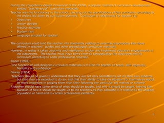 6 
During the competency-based movement of the 1970s, a popular method of curriculum development 
yielded ‘teacher-proof’ curriculum materials. 
Teacher was the functionary in the school, carrying out the specifications of the curriculum according to 
the orders laid down by curriculum planners. Curriculum is refashioned for teacher (s): 
 Objectives 
 Lesson designs 
 Practice activities 
 Student test 
 Language scripted for teacher 
The curriculum could bind the teacher into obediently yielding to external prescriptions like those 
offered in teachers’ guides and other prepackaged curriculum materials. 
However, in reality it takes creativity and intelligence to plan and implement educative engagements in 
the classrooms. The teacher must have some room to conceptualize the classroom and its 
curriculum according to some professional rationale. 
Eisner (1998): 
‘one function of well-designed curriculum materials is to free the teacher to teach, with ingenuity, 
flexibility and confidence’ 
Dewey (1904): 
‘teachers should be given to understand that they are not only permitted to act on their own initiative, 
but that they are expected to do so, and that their ability to take on situation for themselves would 
be more important in judging them than their following any particular set method or scheme’ 
A teacher should have some sense of what should be taught, and why it should be taught, leaving the 
question of how it should be taught up to the teachers as they calculate it in relation to the student 
population at hand and to certain professional elements. 
 