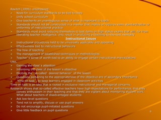 8 
Ravitch (1995), emphasized: 
 Need for curriculum standards to be tied to tests 
 Unify school curriculum 
 Give teacher4s an unambiguous sense of what is important to teach 
 Standards should not be constructed in a manner that implies or requires some standardization or 
uniformity of instructional practice 
 Standards must avoid reducing themselves to test items on high stakes exams that will, far from 
liberating teacher intelligence, only result in producing a teaching-to-the-test mentality 
Instructional Issues 
 Instructional procedures held to be universally applicable and appealing 
 Effectiveness tied to instructional behaviors 
 The how of teaching 
 The management of established techniques or methodologies 
 Teacher’s sense of worth tied to an ability to engage certain instructional manipulations 
Like, 
 Gaining the class’s attention 
 Informing the class of the lesson’s objective 
 Eliciting the ‘so-called’ desired behavior’ of the lesson 
 Questions pertaining to the appropriateness of the objective are of secondary importance 
 ‘time on task’, to keep learners engaged in classroom activities 
Time on task is an idea that is rooted in exclusive instructional and managerial concerns. 
Research shows that so-called effective teachers have high expectations for performance, that they 
convey enthusiasm in their teaching and that they are vigilant about monitoring student work. 
What about teachers of disadvantaged students: 
 Ask low-level questions 
 Tend not to amplify, discuss or use pupil answers 
 Do not encourage pupil-initiated questions 
 Give little feedback on pupil questions 
 