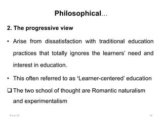 2. The progressive view
• Arise from dissatisfaction with traditional education
practices that totally ignores the learners’ need and
interest in education.
• This often referred to as ‘Learner-centered’ education
The two school of thought are Romantic naturalism
and experimentalism
Philosophical…
8-Jun-23 10
 