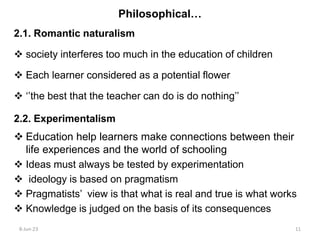 2.1. Romantic naturalism
 society interferes too much in the education of children
 Each learner considered as a potential flower
 ‘’the best that the teacher can do is do nothing’’
2.2. Experimentalism
 Education help learners make connections between their
life experiences and the world of schooling
 Ideas must always be tested by experimentation
 ideology is based on pragmatism
 Pragmatists’ view is that what is real and true is what works
 Knowledge is judged on the basis of its consequences
Philosophical…
8-Jun-23 11
 