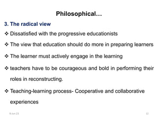 3. The radical view
 Dissatisfied with the progressive educationists
 The view that education should do more in preparing learners
 The learner must actively engage in the learning
 teachers have to be courageous and bold in performing their
roles in reconstructing.
 Teaching-learning process- Cooperative and collaborative
experiences
Philosophical…
8-Jun-23 12
 