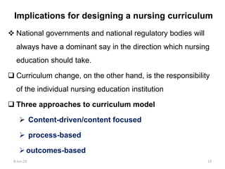 Implications for designing a nursing curriculum
 National governments and national regulatory bodies will
always have a dominant say in the direction which nursing
education should take.
 Curriculum change, on the other hand, is the responsibility
of the individual nursing education institution
 Three approaches to curriculum model
 Content-driven/content focused
 process-based
outcomes-based
8-Jun-23 13
 