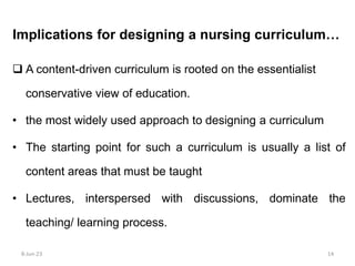  A content-driven curriculum is rooted on the essentialist
conservative view of education.
• the most widely used approach to designing a curriculum
• The starting point for such a curriculum is usually a list of
content areas that must be taught
• Lectures, interspersed with discussions, dominate the
teaching/ learning process.
Implications for designing a nursing curriculum…
8-Jun-23 14
 