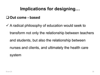 Implications for designing…
Out come - based
 A radical philosophy of education would seek to
transform not only the relationship between teachers
and students, but also the relationship between
nurses and clients, and ultimately the health care
system
8-Jun-23 16
 