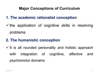 Major Conceptions of Curriculum
1. The academic rationalist conception
 the application of cognitive skills in resolving
problems
2. The humanistic conception
 It is all rounded personality and holistic approach
with integration of cognitive, affective and
psychomotor domains
8-Jun-23 17
 