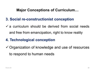 Major Conceptions of Curriculum…
3. Social re-constructionist conception
 a curriculum should be derived from social needs
and free from emancipation, right to know reality
4. Technological conception
 Organization of knowledge and use of resources
to respond to human needs
8-Jun-23 18
 