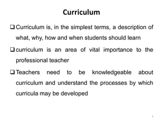 Curriculum
Curriculum is, in the simplest terms, a description of
what, why, how and when students should learn
curriculum is an area of vital importance to the
professional teacher
Teachers need to be knowledgeable about
curriculum and understand the processes by which
curricula may be developed
3
 
