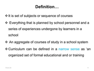 Definition…
It is set of subjects or sequence of courses
 Everything that is planned by school personnel and a
series of experiences undergone by learners in a
school
 An aggregate of courses of study in a school system
Curriculum can be defined in a narrow sense as ‘an
organized set of formal educational and or training
8-Jun-23 4
 
