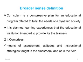 Curriculum is a compressive plan for an educational
program offered to fulfill the needs of a dynamic society
It is planned learning experiences that the educational
institution intended to provide for the learners
It Comprises
 means of assessment, attitudes and instructional
strategies taught in the classroom and or in the field
Broader sense definition
8-Jun-23 5
 