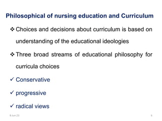 Philosophical of nursing education and Curriculum
Choices and decisions about curriculum is based on
understanding of the educational ideologies
Three broad streams of educational philosophy for
curricula choices
 Conservative
 progressive
 radical views
8-Jun-23 6
 