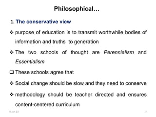 Philosophical…
1. The conservative view
 purpose of education is to transmit worthwhile bodies of
information and truths to generation
 The two schools of thought are Perennialism and
Essentialism
 These schools agree that
 Social change should be slow and they need to conserve
 methodology should be teacher directed and ensures
content-centered curriculum
8-Jun-23 7
 